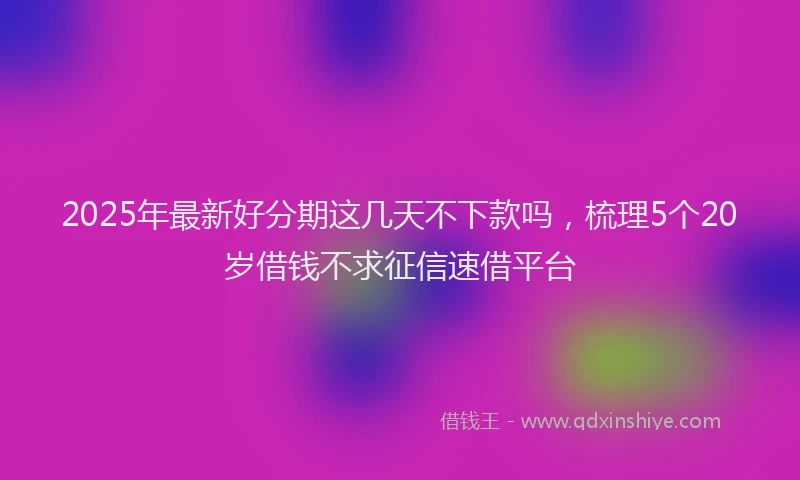 2025年最新好分期这几天不下款吗，梳理5个20岁借钱不求征信速借平台