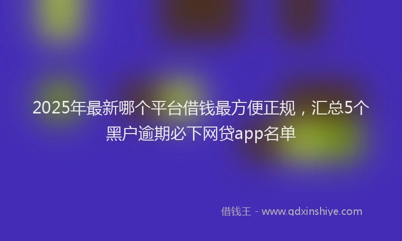 2025年最新哪个平台借钱最方便正规，汇总5个黑户逾期必下网贷app名单