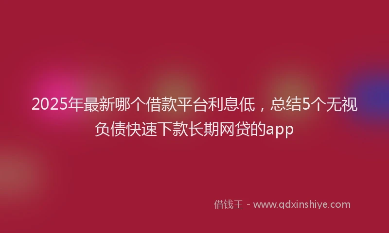 2025年最新哪个借款平台利息低，总结5个无视负债快速下款长期网贷的app