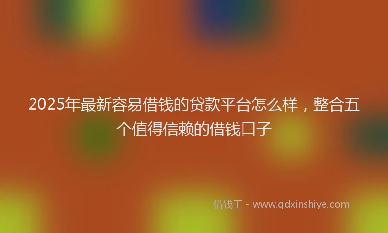2025年最新容易借钱的贷款平台怎么样，整合五个值得信赖的借钱口子