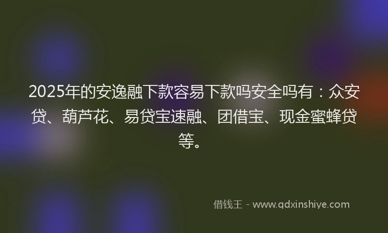 2025年的安逸融下款容易下款吗安全吗有：众安贷、葫芦花、易贷宝速融、团借宝、现金蜜蜂贷等。