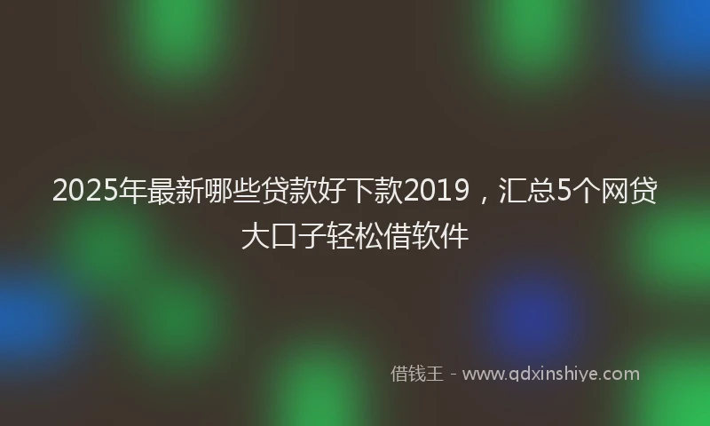 2025年最新哪些贷款好下款2019，汇总5个网贷大口子轻松借软件