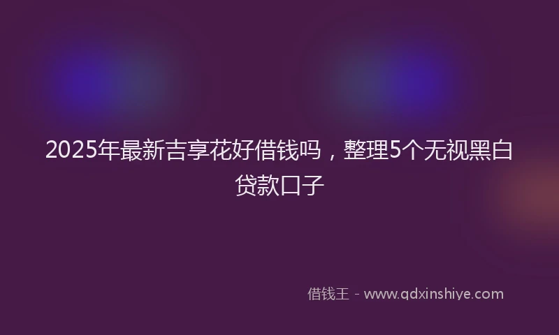 2025年最新吉享花好借钱吗，整理5个无视黑白贷款口子