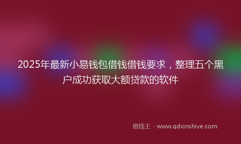 2025年最新小易钱包借钱借钱要求，整理五个黑户成功获取大额贷款的软件