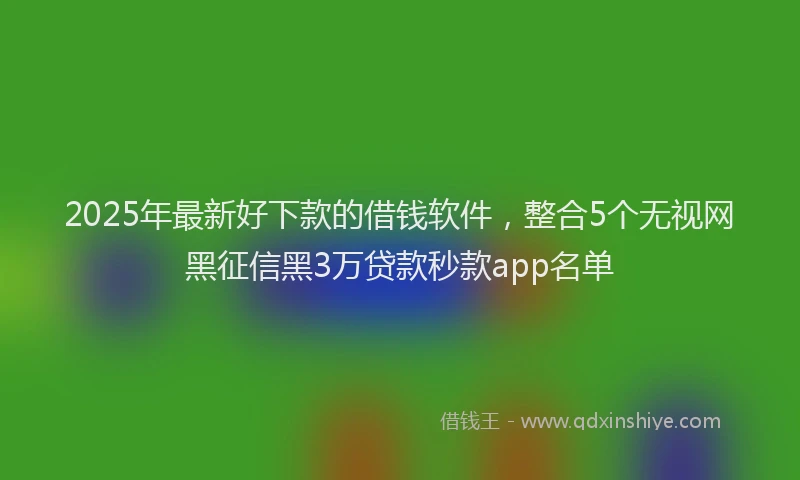 2025年最新好下款的借钱软件，整合5个无视网黑征信黑3万贷款秒款app名单