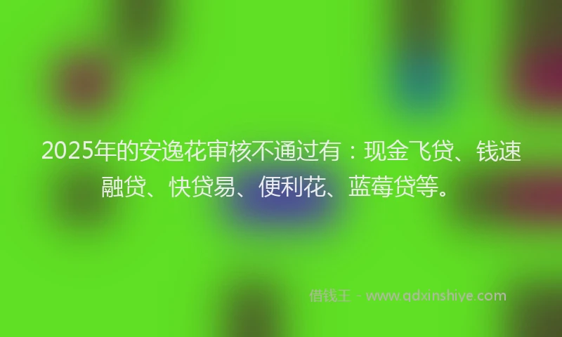 2025年的安逸花审核不通过有：现金飞贷、钱速融贷、快贷易、便利花、蓝莓贷等。