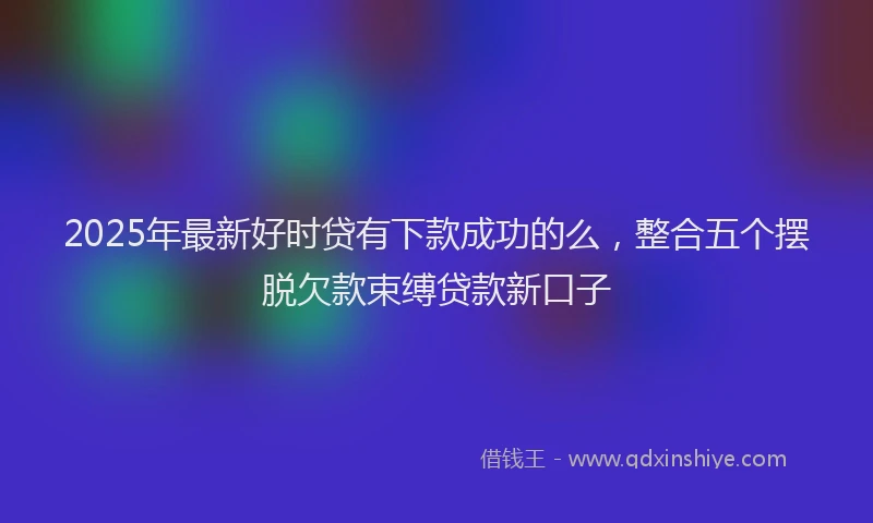 2025年最新好时贷有下款成功的么，整合五个摆脱欠款束缚贷款新口子