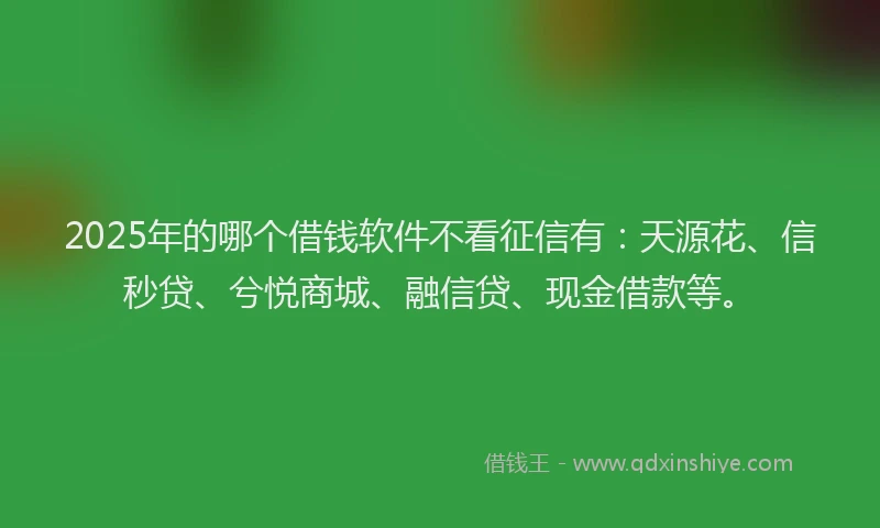 2025年的哪个借钱软件不看征信有：天源花、信秒贷、兮悦商城、融信贷、现金借款等。