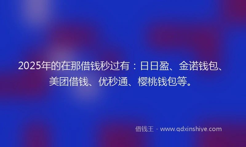 2025年的在那借钱秒过有：日日盈、金诺钱包、美团借钱、优秒通、樱桃钱包等。