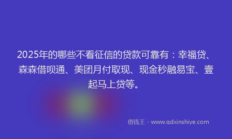 2025年的哪些不看征信的贷款可靠有：幸福贷、森森借呗通、美团月付取现、现金秒融易宝、壹起马上贷等。