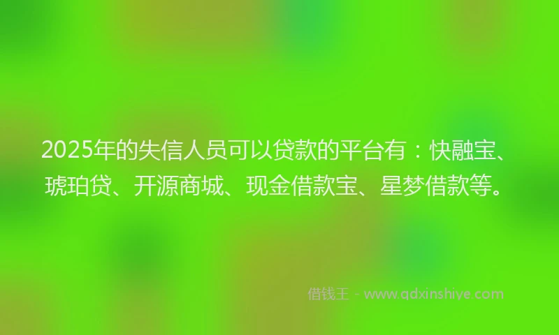 2025年的失信人员可以贷款的平台有：快融宝、琥珀贷、开源商城、现金借款宝、星梦借款等。