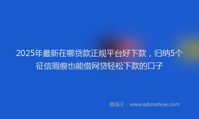 2025年最新在哪贷款正规平台好下款，归纳5个征信瑕疵也能借网贷轻松下款的口子