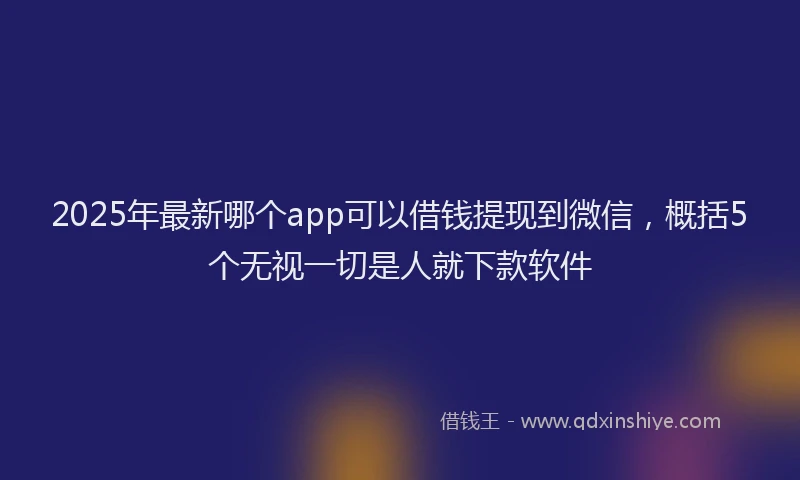 2025年最新哪个app可以借钱提现到微信，概括5个无视一切是人就下款软件