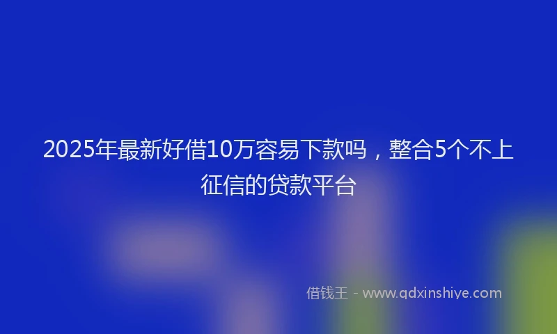 2025年最新好借10万容易下款吗，整合5个不上征信的贷款平台