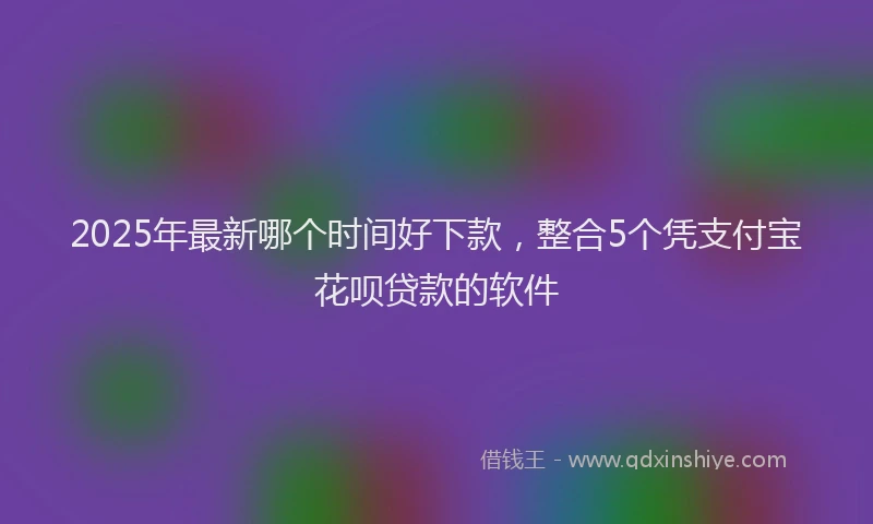 2025年最新哪个时间好下款，整合5个凭支付宝花呗贷款的软件