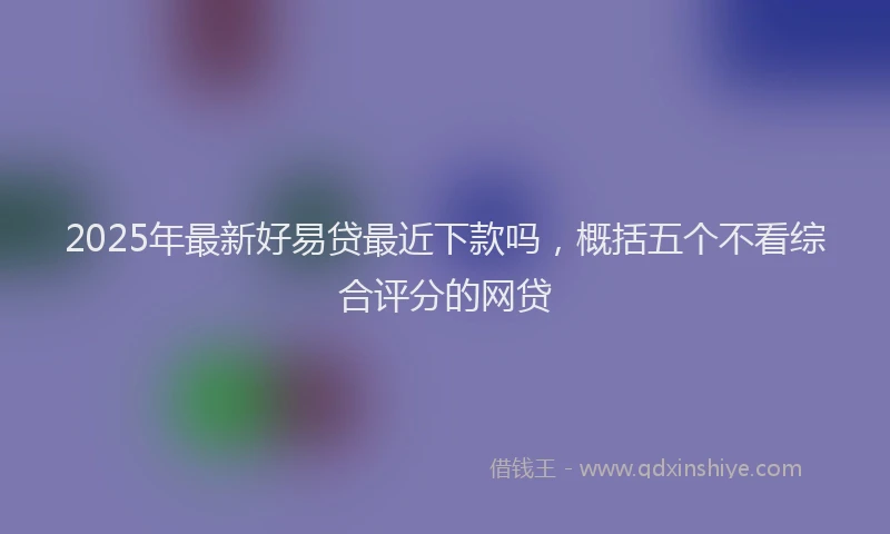 2025年最新好易贷最近下款吗，概括五个不看综合评分的网贷