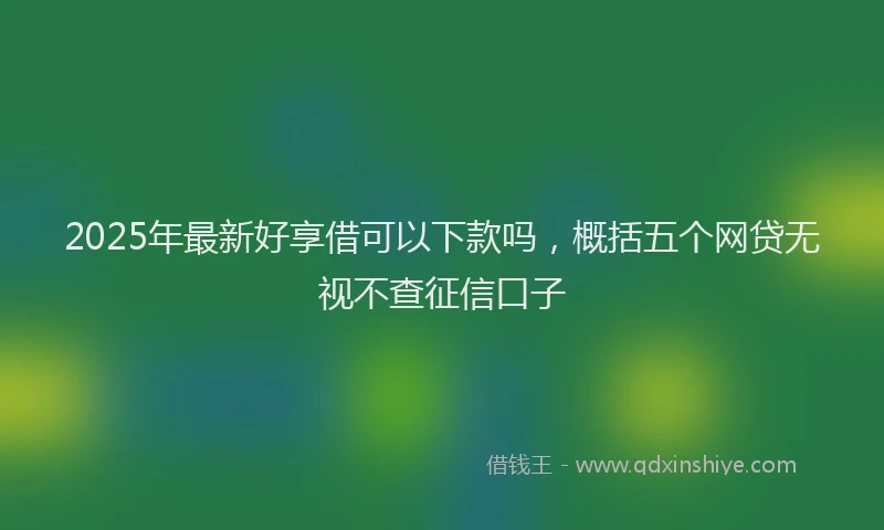 2025年最新好享借可以下款吗，概括五个网贷无视不查征信口子