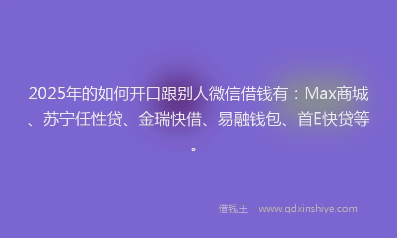 2025年的如何开口跟别人微信借钱有：Max商城、苏宁任性贷、金瑞快借、易融钱包、首E快贷等。