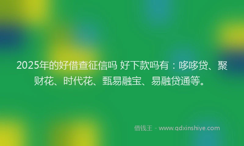 2025年的好借查征信吗 好下款吗有：哆哆贷、聚财花、时代花、甄易融宝、易融贷通等。
