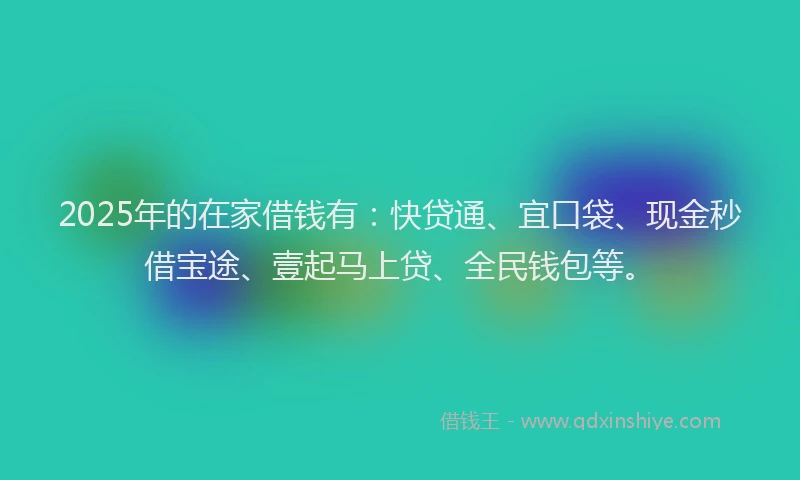 2025年的在家借钱有：快贷通、宜口袋、现金秒借宝途、壹起马上贷、全民钱包等。