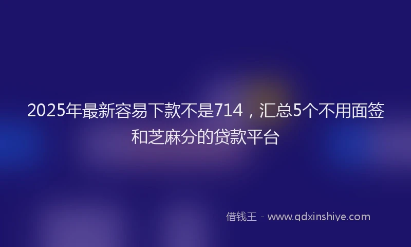 2025年最新容易下款不是714，汇总5个不用面签和芝麻分的贷款平台