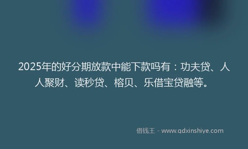 2025年的好分期放款中能下款吗有：功夫贷、人人聚财、读秒贷、榕贝、乐借宝贷融等。