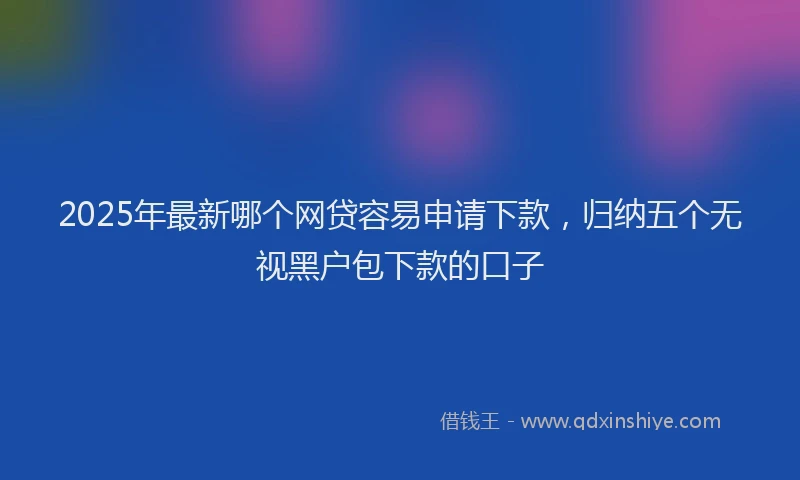 2025年最新哪个网贷容易申请下款，归纳五个无视黑户包下款的口子