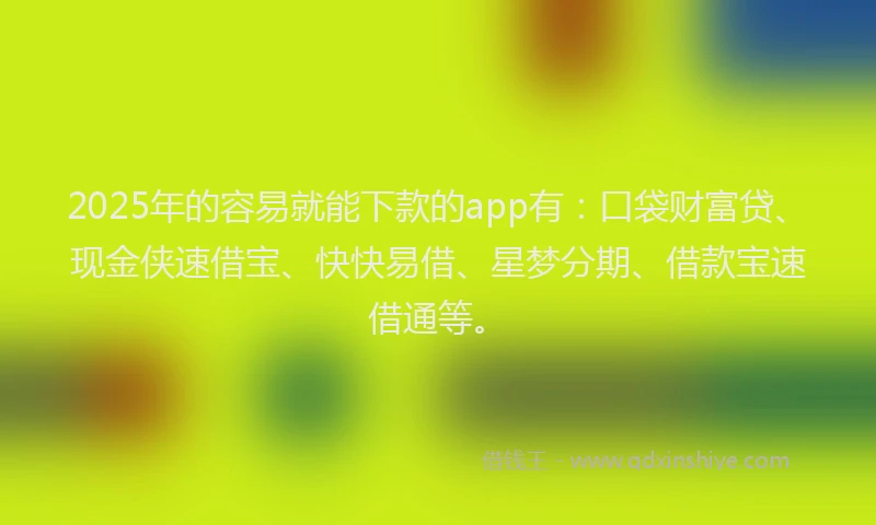 2025年的容易就能下款的app有：口袋财富贷、现金侠速借宝、快快易借、星梦分期、借款宝速借通等。