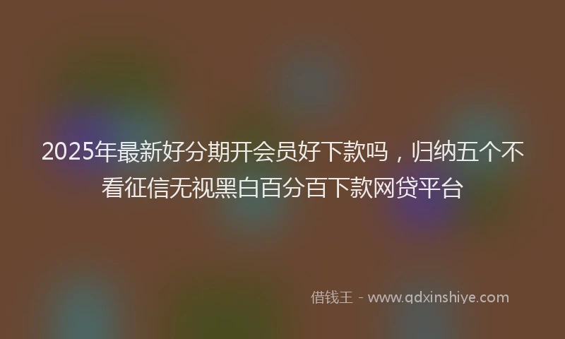 2025年最新好分期开会员好下款吗，归纳五个不看征信无视黑白百分百下款网贷平台