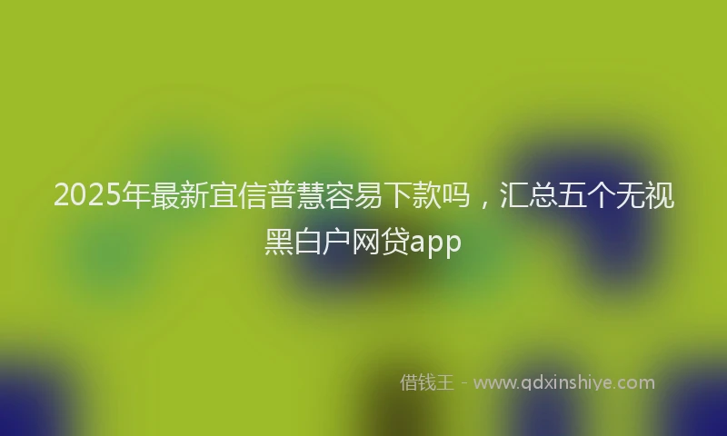 2025年最新宜信普慧容易下款吗，汇总五个无视黑白户网贷app