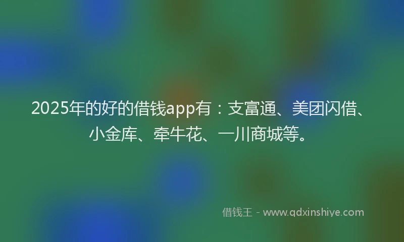 2025年的好的借钱app有：支富通、美团闪借、小金库、牵牛花、一川商城等。