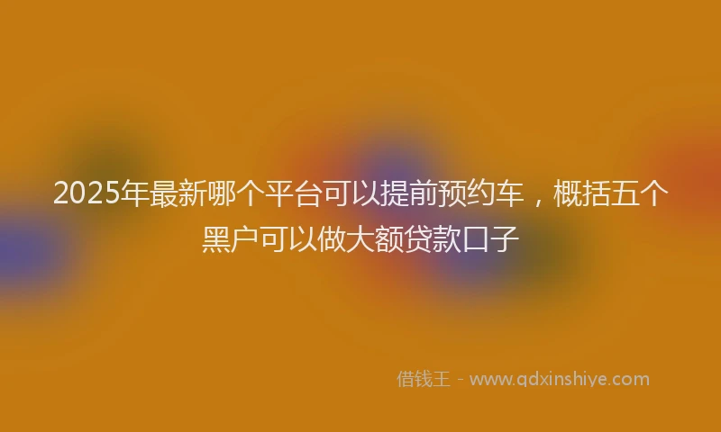 2025年最新哪个平台可以提前预约车，概括五个黑户可以做大额贷款口子