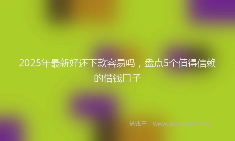2025年最新好还下款容易吗，盘点5个值得信赖的借钱口子