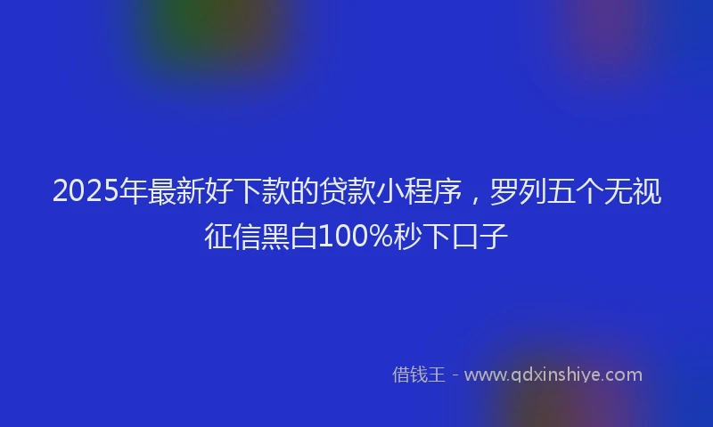 2025年最新好下款的贷款小程序，罗列五个无视征信黑白100%秒下口子