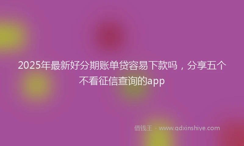 2025年最新好分期账单贷容易下款吗，分享五个不看征信查询的app