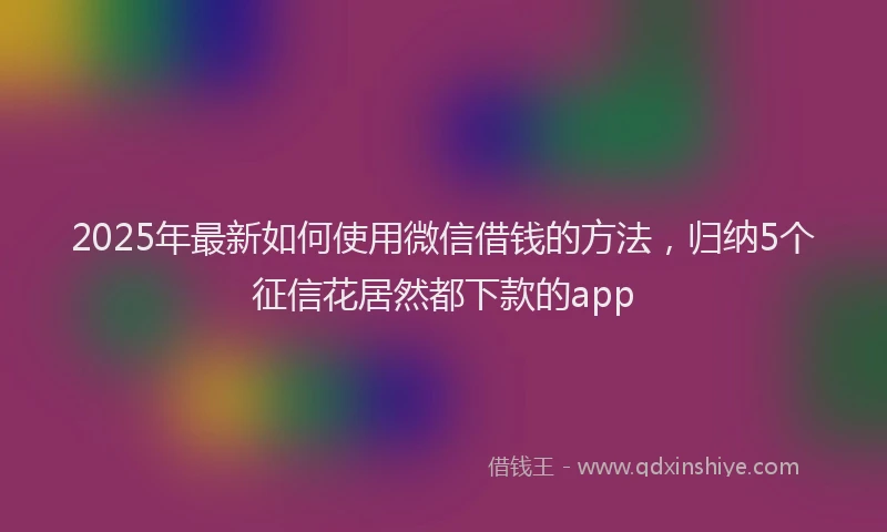 2025年最新如何使用微信借钱的方法，归纳5个征信花居然都下款的app