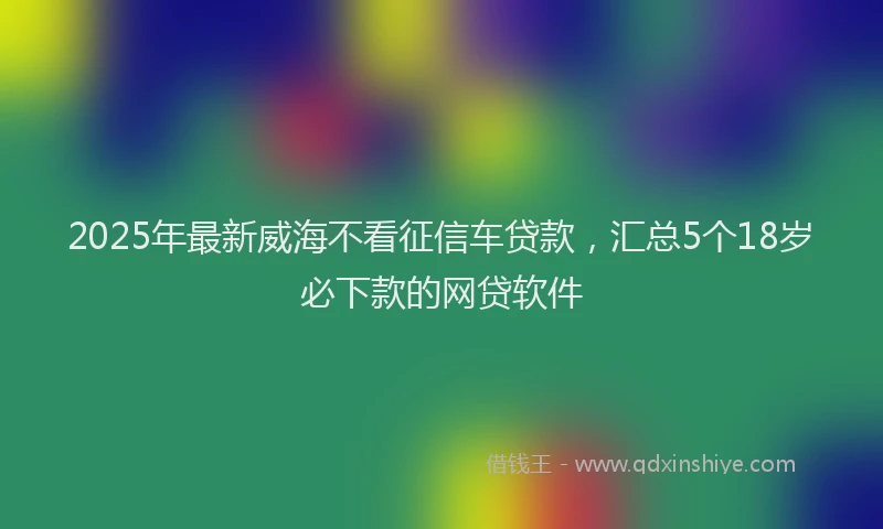 2025年最新威海不看征信车贷款，汇总5个18岁必下款的网贷软件