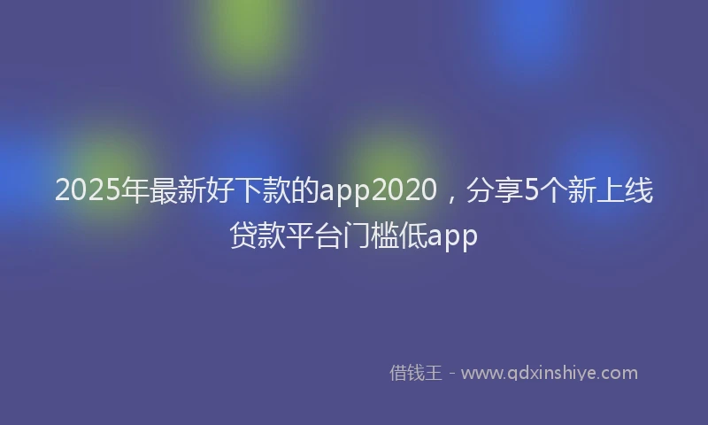 2025年最新好下款的app2020，分享5个新上线贷款平台门槛低app