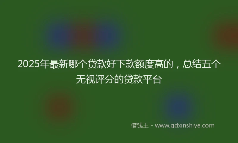 2025年最新哪个贷款好下款额度高的，总结五个无视评分的贷款平台