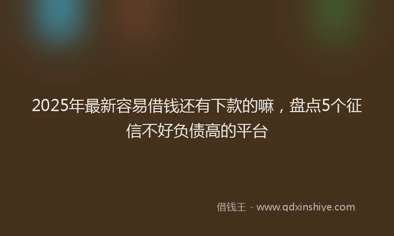 2025年最新容易借钱还有下款的嘛，盘点5个征信不好负债高的平台