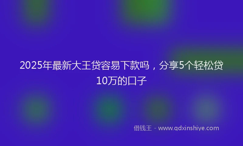 2025年最新大王贷容易下款吗，分享5个轻松贷10万的口子