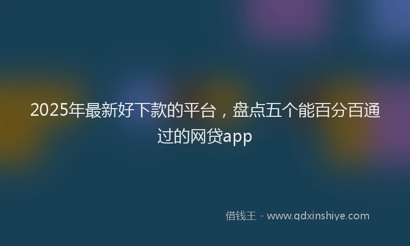 2025年最新好下款的平台，盘点五个能百分百通过的网贷app