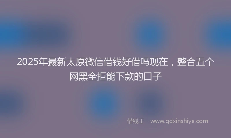 2025年最新太原微信借钱好借吗现在，整合五个网黑全拒能下款的口子