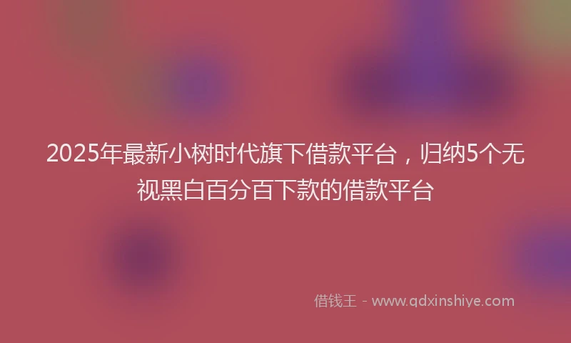 2025年最新小树时代旗下借款平台，归纳5个无视黑白百分百下款的借款平台