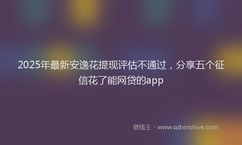 2025年最新安逸花提现评估不通过，分享五个征信花了能网贷的app