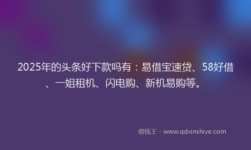 2025年的头条好下款吗有：易借宝速贷、58好借、一姐租机、闪电购、新机易购等。