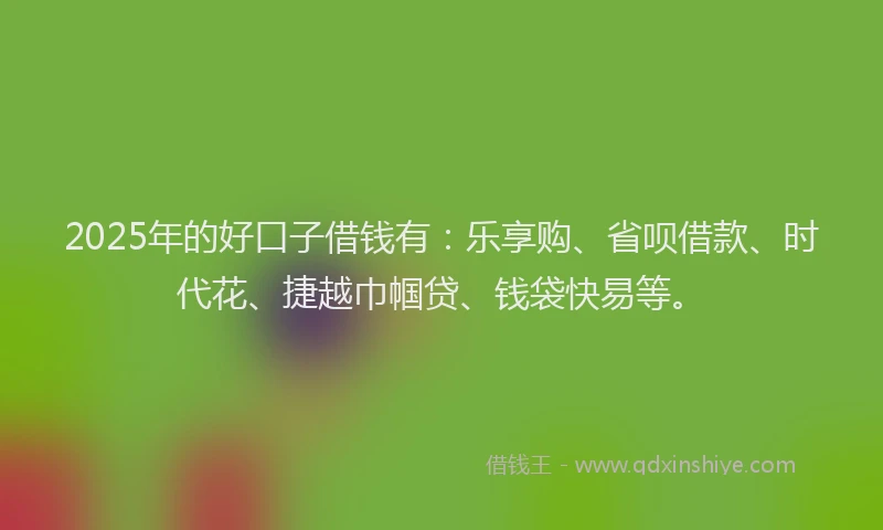 2025年的好口子借钱有：乐享购、省呗借款、时代花、捷越巾帼贷、钱袋快易等。
