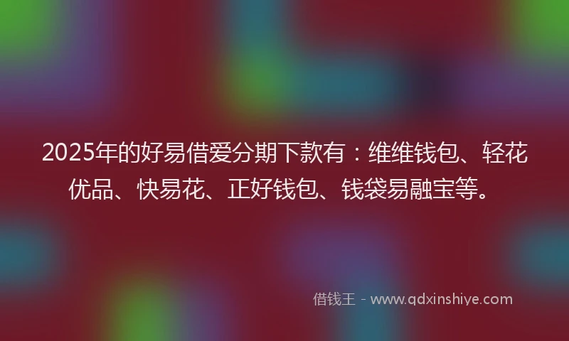2025年的好易借爱分期下款有：维维钱包、轻花优品、快易花、正好钱包、钱袋易融宝等。