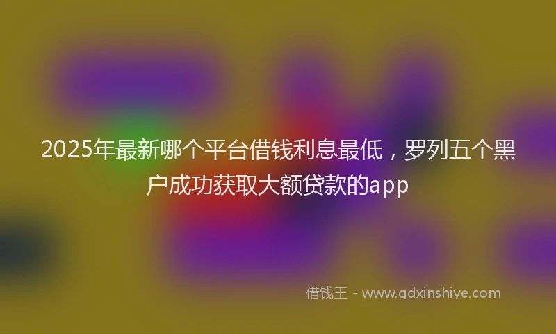 2025年最新哪个平台借钱利息最低，罗列五个黑户成功获取大额贷款的app