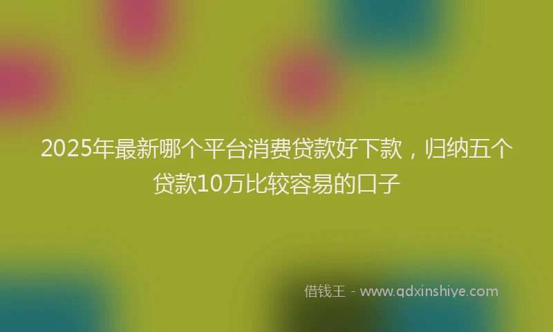 2025年最新哪个平台消费贷款好下款，归纳五个贷款10万比较容易的口子